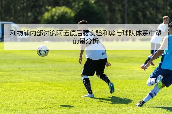 利物浦内部讨论阿诺德后腰实验利弊与球队体系重塑前景分析