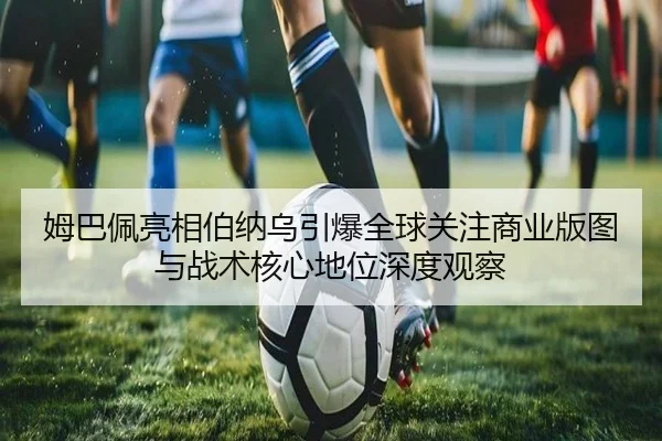 姆巴佩亮相伯纳乌引爆全球关注商业版图与战术核心地位深度观察
